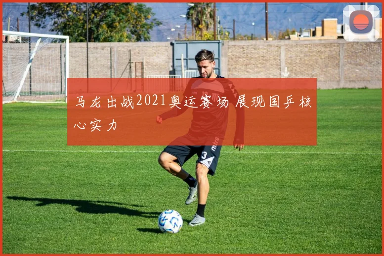 马龙出战2021奥运赛场 展现国乒核心实力