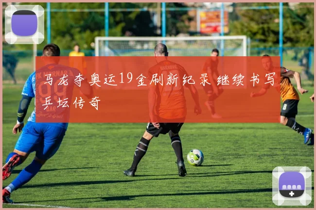 马龙夺奥运19金刷新纪录 继续书写乒坛传奇
