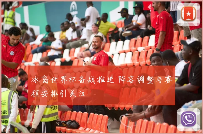 冰岛世界杯备战推进 阵容调整与赛程安排引关注
